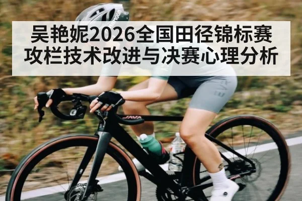 吴艳妮2026全国田径锦标赛攻栏技术改进与决赛心理分析