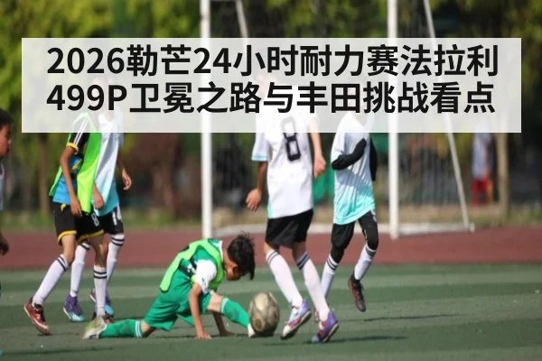 2026勒芒24小时耐力赛法拉利499P卫冕之路与丰田挑战看点
